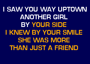 I SAW YOU WAY UPTOWN
ANOTHER GIRL
BY YOUR SIDE
I KNEW BY YOUR SMILE
SHE WAS MORE
THAN JUST A FRIEND