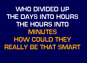 WHO DIVIDED UP
THE DAYS INTO HOURS
THE HOURS INTO
MINUTES
HOW COULD THEY
REALLY BE THAT SMART