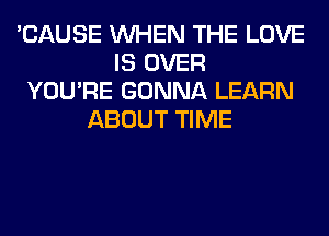 'CAUSE WHEN THE LOVE
IS OVER
YOU'RE GONNA LEARN
ABOUT TIME