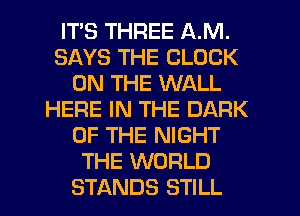 ITS THREE A.M.
SAYS THE CLOCK
ON THE WALL
HERE IN THE DARK
OF THE NIGHT
THE WORLD
STANDS STILL