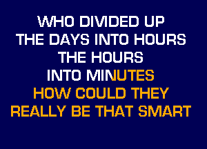 WHO DIVIDED UP
THE DAYS INTO HOURS
THE HOURS
INTO MINUTES
HOW COULD THEY
REALLY BE THAT SMART