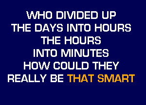 WHO DIVIDED UP
THE DAYS INTO HOURS
THE HOURS
INTO MINUTES
HOW COULD THEY
REALLY BE THAT SMART