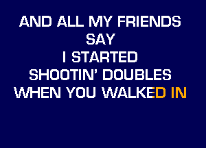 AND ALL MY FRIENDS
SAY
I STARTED
SHOOTIN' DOUBLES
WHEN YOU WALKED IN