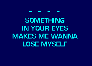 SOMETHING
IN YOUR EYES

MAKES ME WANNA
LOSE MYSELF