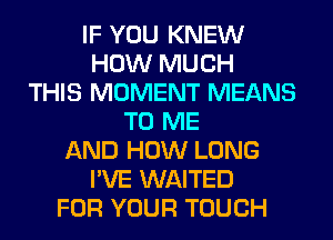 IF YOU KNEW
HOW MUCH
THIS MOMENT MEANS
TO ME
AND HOW LONG
I'VE WAITED
FOR YOUR TOUCH