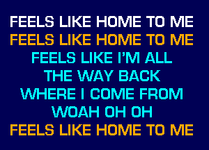 FEELS LIKE HOME TO ME
FEELS LIKE HOME TO ME
FEELS LIKE I'M ALL
THE WAY BACK
WHERE I COME FROM
WOAH 0H 0H
FEELS LIKE HOME TO ME