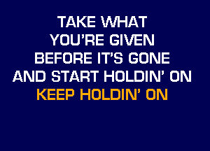 TAKE WHAT
YOU'RE GIVEN
BEFORE ITS GONE
AND START HOLDIN' 0N
KEEP HOLDIN' 0N