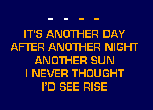 ITS ANOTHER DAY
AFTER ANOTHER NIGHT
ANOTHER SUN
I NEVER THOUGHT
I'D SEE RISE
