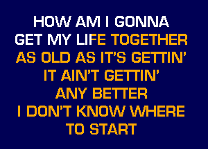 HOW AM I GONNA
GET MY LIFE TOGETHER
AS OLD AS ITS GETI'IM

IT AIN'T GETI'IM
ANY BETTER
I DON'T KNOW WHERE
TO START