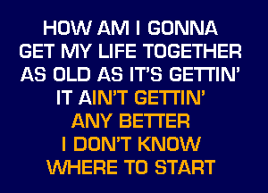 HOW AM I GONNA
GET MY LIFE TOGETHER
AS OLD AS ITS GETI'IM

IT AIN'T GETI'IM
ANY BETTER
I DON'T KNOW
WHERE TO START