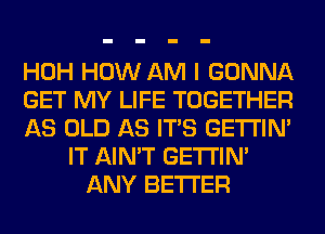 HOH HOW AM I GONNA
GET MY LIFE TOGETHER
AS OLD AS ITS GETI'IM
IT AIN'T GETI'IM
ANY BETTER