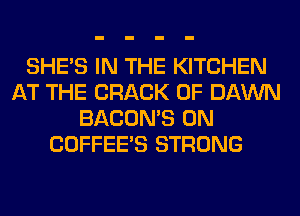 SHE'S IN THE KITCHEN
AT THE CRACK 0F DAWN
BACON'S 0N
COFFEE'S STRONG