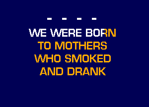 WE WERE BORN
T0 MOTHERS

WHO SMOKED
AND DRANK