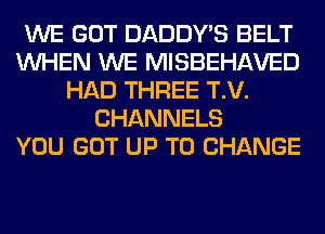 WE GOT DADDY'S BELT
WHEN WE MISBEHAVED
HAD THREE T.V.
CHANNELS
YOU GOT UP TO CHANGE