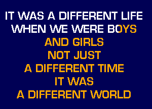 IT WAS A DIFFERENT LIFE
WHEN WE WERE BOYS
AND GIRLS
NOT JUST
A DIFFERENT TIME
IT WAS
A DIFFERENT WORLD