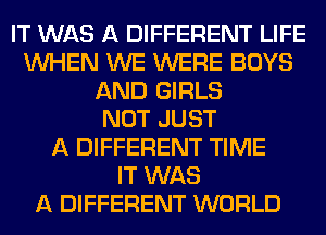 IT WAS A DIFFERENT LIFE
WHEN WE WERE BOYS
AND GIRLS
NOT JUST
A DIFFERENT TIME
IT WAS
A DIFFERENT WORLD