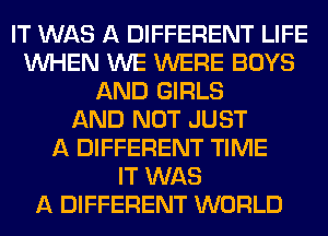 IT WAS A DIFFERENT LIFE
WHEN WE WERE BOYS
AND GIRLS
AND NOT JUST
A DIFFERENT TIME
IT WAS
A DIFFERENT WORLD