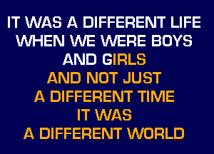 IT WAS A DIFFERENT LIFE
WHEN WE WERE BOYS
AND GIRLS
AND NOT JUST
A DIFFERENT TIME
IT WAS
A DIFFERENT WORLD