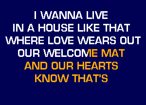 I WANNA LIVE
IN A HOUSE LIKE THAT
WHERE LOVE WEARS OUT
OUR WELCOME MAT
AND OUR HEARTS
KNOW THAT'S