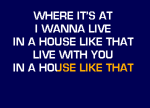 WHERE ITS AT
I WANNA LIVE

IN A HOUSE LIKE THAT
LIVE WITH YOU

IN A HOUSE LIKE THAT