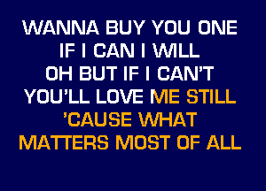 WANNA BUY YOU ONE
IF I CAN I INILL
0H BUT IF I CAN'T
YOU'LL LOVE ME STILL
'CAUSE INHAT
MATTERS MOST OF ALL