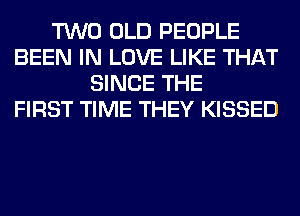 TWO OLD PEOPLE
BEEN IN LOVE LIKE THAT
SINCE THE
FIRST TIME THEY KISSED