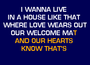 I WANNA LIVE
IN A HOUSE LIKE THAT
WHERE LOVE WEARS OUT
OUR WELCOME MAT
AND OUR HEARTS
KNOW THAT'S