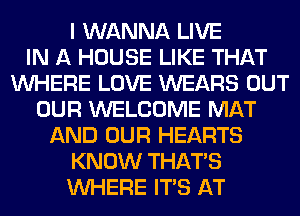 I WANNA LIVE
IN A HOUSE LIKE THAT
WHERE LOVE WEARS OUT
OUR WELCOME MAT
AND OUR HEARTS
KNOW THAT'S
WHERE ITS AT