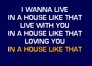 I WANNA LIVE
IN A HOUSE LIKE THAT
LIVE WITH YOU
IN A HOUSE LIKE THAT
LOVING YOU
IN A HOUSE LIKE THAT