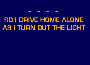 SO I DRIVE HOME ALONE
AS I TURN OUT THE LIGHT