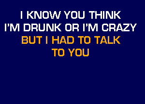 I KNOW YOU THINK
I'M DRUNK 0R I'M CRAZY
BUT I HAD TO TALK
TO YOU