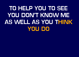 TO HELP YOU TO SEE
YOU DON'T KNOW ME
AS WELL AS YOU THINK
YOU DO