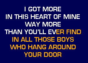 I GOT MORE
IN THIS HEART OF MINE
WAY MORE
THAN YOU'LL EVER FIND
IN ALL THOSE BOYS
WHO HANG AROUND
YOUR DOOR