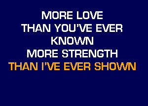 MORE LOVE
THAN YOU'VE EVER
KNOWN
MORE STRENGTH
THAN I'VE EVER SHOWN