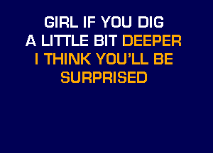 GIRL IF YOU DIG
A LITTLE BIT DEEPER
I THINK YOU LL BE
SURPRISED