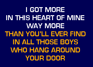 I GOT MORE
IN THIS HEART OF MINE
WAY MORE
THAN YOU'LL EVER FIND
IN ALL THOSE BOYS
WHO HANG AROUND
YOUR DOOR