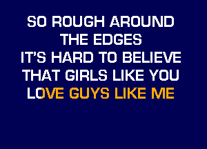 SO ROUGH AROUND
THE EDGES

ITS HARD TO BELIEVE

THAT GIRLS LIKE YOU

LOVE GUYS LIKE ME