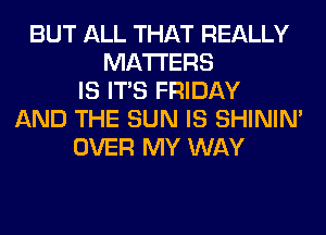 BUT ALL THAT REALLY
MATTERS
IS ITS FRIDAY
AND THE SUN IS SHINIM
OVER MY WAY