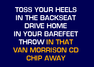 TOSS YOUR HEELS
IN THE BACKSEAT
DRIVE HOME
IN YOUR BAREFEET
THROW IN THAT
VAN MORRISON CD
CHIP AWAY