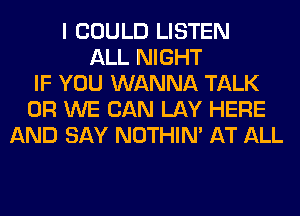I COULD LISTEN
ALL NIGHT
IF YOU WANNA TALK
0R WE CAN LAY HERE
AND SAY NOTHIN' AT ALL