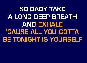 SO BABY TAKE
A LONG DEEP BREATH
AND EXHALE
'CAUSE ALL YOU GOTTA
BE TONIGHT IS YOURSELF