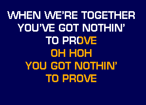 WHEN WERE TOGETHER
YOU'VE GOT NOTHIN'
T0 PROVE
0H HOH
YOU GOT NOTHIN'

T0 PROVE