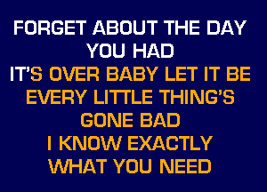 FORGET ABOUT THE DAY
YOU HAD
ITS OVER BABY LET IT BE
EVERY LITI'LE THING'S
GONE BAD
I KNOW EXACTLY
WHAT YOU NEED