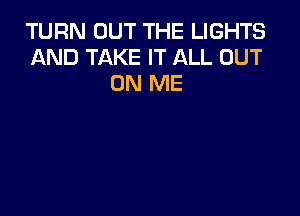 TURN OUT THE LIGHTS
AND TAKE IT ALL OUT
ON ME