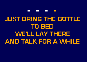 JUST BRING THE BOTTLE
T0 BED
WE'LL LAY THERE
AND TALK FOR A WHILE