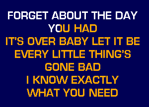 FORGET ABOUT THE DAY
YOU HAD
ITS OVER BABY LET IT BE
EVERY LITI'LE THING'S
GONE BAD
I KNOW EXACTLY
WHAT YOU NEED