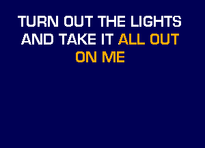 TURN OUT THE LIGHTS
AND TAKE IT ALL OUT
ON ME