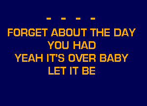 FORGET ABOUT THE DAY
YOU HAD
YEAH ITS OVER BABY
LET IT BE