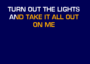 TURN OUT THE LIGHTS
AND TAKE IT ALL OUT
ON ME