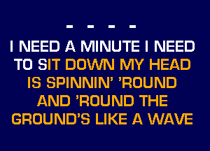 I NEED A MINUTE I NEED
TO SIT DOWN MY HEAD
IS SPINNIM 'ROUND
AND 'ROUND THE
GROUND'S LIKE A WAVE